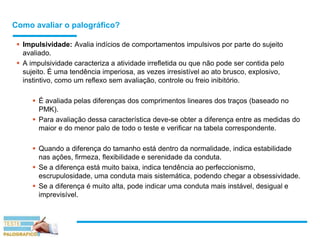 Como avaliar o palográfico?
 Impulsividade: Avalia indícios de comportamentos impulsivos por parte do sujeito
avaliado.
 A impulsividade caracteriza a atividade irrefletida ou que não pode ser contida pelo
sujeito. É uma tendência imperiosa, as vezes irresistível ao ato brusco, explosivo,
instintivo, como um reflexo sem avaliação, controle ou freio inibitório.
 É avaliada pelas diferenças dos comprimentos lineares dos traços (baseado no
PMK).
 Para avaliação dessa característica deve-se obter a diferença entre as medidas do
maior e do menor palo de todo o teste e verificar na tabela correspondente.
 Quando a diferença do tamanho está dentro da normalidade, indica estabilidade
nas ações, firmeza, flexibilidade e serenidade da conduta.
 Se a diferença está muito baixa, indica tendência ao perfeccionismo,
escrupulosidade, uma conduta mais sistemática, podendo chegar a obsessividade.
 Se a diferença é muito alta, pode indicar uma conduta mais instável, desigual e
imprevisível.
 