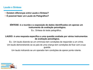 Laudo x Síntese
 Existem diferenças entre Laudo e Síntese?
 É possível fazer um Laudo do Palográfico?
SÍNTESE: é a reunião e a exposição de dados identificados em apenas um
instrumento de avaliação psicológica.
Ex.: Síntese do teste palográfico.
LAUDO: é uma resposta específica a uma questão avaliada por vários instrumentos
de avaliação psicológica.
Ex.: Um laudo dizendo se um criminoso tem condições de responder a um crime.
Um laudo demonstrando se os pais de uma criança tem condições de ficar com a sua
guarda.
Um laudo indicando se um operador tem condições de operar ponte rolante.
 