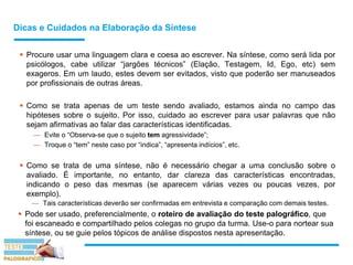 Dicas e Cuidados na Elaboração da Síntese
 Procure usar uma linguagem clara e coesa ao escrever. Na síntese, como será lida por
psicólogos, cabe utilizar “jargões técnicos” (Elação, Testagem, Id, Ego, etc) sem
exageros. Em um laudo, estes devem ser evitados, visto que poderão ser manuseados
por profissionais de outras áreas.
 Como se trata apenas de um teste sendo avaliado, estamos ainda no campo das
hipóteses sobre o sujeito. Por isso, cuidado ao escrever para usar palavras que não
sejam afirmativas ao falar das características identificadas.
— Evite o “Observa-se que o sujeito tem agressividade”;
— Troque o “tem” neste caso por “indica”, “apresenta indícios”, etc.
 Como se trata de uma síntese, não é necessário chegar a uma conclusão sobre o
avaliado. É importante, no entanto, dar clareza das características encontradas,
indicando o peso das mesmas (se aparecem várias vezes ou poucas vezes, por
exemplo).
— Tais características deverão ser confirmadas em entrevista e comparação com demais testes.
 Pode ser usado, preferencialmente, o roteiro de avaliação do teste palográfico, que
foi escaneado e compartilhado pelos colegas no grupo da turma. Use-o para nortear sua
síntese, ou se guie pelos tópicos de análise dispostos nesta apresentação.
 