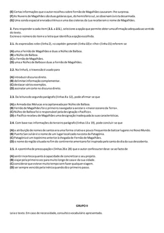 (E) Certasinformaçõesque oautorrecolheusobre Fernãode Magalhãescausaram-lhe surpresa.
(F) As Nuvensde Magalhãessãoduasgaláxiasque,dohemisfériosul,se observamàvistadesarmada.
(G) Uma sonda espacial enviadaaVénuse uma dascrateras da Lua receberamo nome de Magalhães.
2. Para responderacada item(2.1. a 2.5.), selecione aopçãoque permite obterumaafirmaçãoadequadaaosentido
do texto.
Escrevao númerodo iteme a letraque identificaaopçãoescolhida.
2.1. As expressões«ele» (linha2),«o capitán-general» (linha10) e «lhe» (linha15) referem-se
(A) uma a Fernãode Magalhãese duas a Núñezde Balboa.
(B) a Núñezde Balboa.
(C) a Fernãode Magalhães.
(D) umaa Núñezde Balboae duas a Fernãode Magalhães.
2.2. Na linha6, o travessãoé usadopara
(A) introduzirdiscursodireto.
(B) delimitarinformaçãocomplementar.
(C) destacar váriosexemplos.
(D) assinalarumcorte no discursodireto.
2.3. Da leituradosegundoparágrafo(linhas8a 12), pode afirmar-se que
(A) a Armadadas Molucas eracapitaneadapor Núñezde Balboa.
(B) Fernãode Magalhãesfoi o primeironavegadoraavistaro «maioroceanoda Terra».
(C) Núñezde Balboafoi o responsável peladesignação«Pacífico».
(D) o Pacíficorecebeude Magalhãesumadesignaçãoinadequadaàssuascaracterísticas.
2.4. Com base nas informações doterceiroparágrafo(linhas13a 19), pode concluir-se que
(A) a atribuiçãode nomesde santoserauma forma criativae pouco frequentede batizarlugaresnoNovoMundo.
(B) PuertoSanJuliáné o nome de um lugarlocalizadonacosta da Patagónia.
(C) Patagóniaé um topónimoanterioràchegadade Fernãode Magalhães.
(D) o nome da regiãosituadanofimdo continente americanofoi inspiradopelosantododiada sua descoberta.
2.5. A «pontinhade preocupação» (linhas26e 28) que o autor confessaterdeve-se aofactode
(A) sentirincertezaquantoàcapacidade de concretizaro seuprojeto.
(B) viajarpelaprimeiravezparamuitolonge de casae da sua cidade.
(C) considerarque esteve muitotemposemfazerqualquerviagem.
(D) sersempre vencidopelainérciaquandodáo primeiropasso.
GRUPO II
Leiao texto.Em caso de necessidade,consulteovocabulário apresentado.
 