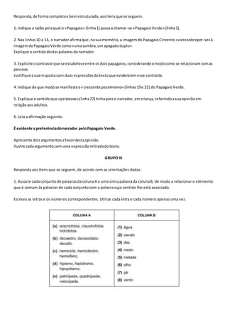 Responda,de formacompletae bemestruturada,aositensque se seguem.
1. Indique arazão pelaqual o «Papagaio» (linha1) passaa chamar-se «PapagaioVerde» (linha3).
2. Nas linhas10 a 13, o narrador afirmaque,nasua memória,a imagemdoPapagaioCinzento«vierasobrepor-se»à
imagemdoPapagaioVerde como«umasombra,um apagadoduplo».
Explique osentidodestaspalavrasdonarrador.
3. Explicite ocontraste que se estabeleceentre osdoispapagaios,considerandoomodocomose relacionamcomas
pessoas.
Justifiqueasuarespostacom duas expressõesdotextoque evidenciemesse contraste.
4. Indique de que modose manifestao«crescente pessimismo» (linhas19e 21) do PapagaioVerde.
5. Explique osentidoque «psitacose»(linha27) tinhapara o narrador, emcriança, referindoasuaopiniãoem
relaçãoaos adultos.
6. Leia a afirmaçãoseguinte.
É evidente a preferênciadonarrador peloPapagaio Verde.
Apresente doisargumentosafavordestaopinião.
Ilustre cadaargumentocom uma expressãoretiradadotexto.
GRUPO III
Responda aos itens que se seguem, de acordo com as orientações dadas.
1. Associe cada conjuntode palavrasda colunaA a uma únicapalavrada colunaB, de modo a relacionar o elemento
que é comum às palavras de cada conjunto com a palavra cujo sentido lhe está associado.
Escreva as letras e os números correspondentes. Utilize cada letra e cada número apenas uma vez.
 