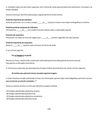 2. Complete cada uma das frases seguintes com a forma do verbo apresentado entre parênteses, no tempo e no
modo indicados.
Escreva a letra que identifica cada espaço, seguida da forma verbal correta.
Pretérito imperfeito do indicativo
Antes de partirmos, eu e os meus amigos ______a)____ (colocar) sempre uma máquina fotográfica na mochila.
Pretérito perfeito composto do indicativo
Ultimamente, ______b)____ (vir) a público muitas notícias sobre a exploração espacial.
Presente do conjuntivo
Interessam-me todos os livros de viagens que ______c)____ (conter) sugestões de rotas exóticas.
Pretérito imperfeito do conjuntivo
Oxalá tu ______d)____ (poder) viajar connosco nas férias de verão.
3. Leia a frase seguinte.
Pus as bagagens no porão.
Reescreva a frase, substituindo a expressão sublinhada pela forma adequada do pronome pessoal.
Faça apenas as alterações necessárias.
4. Transcreva a expressão que desempenha a função sintática de predicativo do sujeito na frase seguinte.
Os turistas que pareciam menos cansados seguiram viagem.
5. Como classificaaoração sublinhadana frase «As informações apresentadas sobre Magalhães permitem concluir
que se trata de um grande navegador.»?
Escreva o número do item e a letra que identifica a opção escolhida.
(A) Oração subordinada substantiva relativa.
(B) Oração subordinada adverbial final.
(C) Oração subordinada substantiva completiva.
(D) Oração subordinada adverbial causal.
FIM
 
