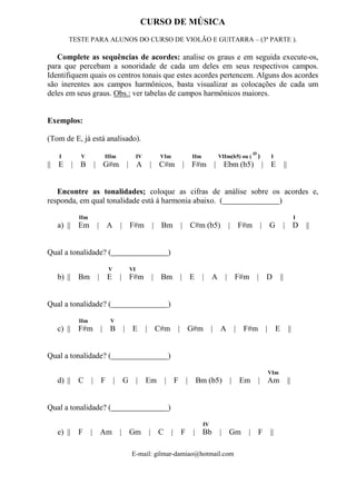 E-mail: gilmar-damiao@hotmail.com
CURSO DE MÚSICA
TESTE PARA ALUNOS DO CURSO DE VIOLÃO E GUITARRA – (3ª PARTE ).
Complete as sequências de acordes: analise os graus e em seguida execute-os,
para que percebam a sonoridade de cada um deles em seus respectivos campos.
Identifiquem quais os centros tonais que estes acordes pertencem. Alguns dos acordes
são inerentes aos campos harmônicos, basta visualizar as colocações de cada um
deles em seus graus. Obs.: ver tabelas de campos harmônicos maiores.
Exemplos:
(Tom de E, já está analisado).
I V IIIm IV VIm IIm VIIm(b5) ou (
Ø
) I
|| E | B | G#m | A | C#m | F#m | Ebm (b5) | E ||
Encontre as tonalidades; coloque as cifras de análise sobre os acordes e,
responda, em qual tonalidade está à harmonia abaixo. ( )
IIm I
a) || Em | A | F#m | Bm | C#m (b5) | F#m | G | D ||
Qual a tonalidade? ( )
V VI
b) || Bm | E | F#m | Bm | E | A | F#m | D ||
Qual a tonalidade? ( )
IIm V
c) || F#m | B | E | C#m | G#m | A | F#m | E ||
Qual a tonalidade? ( )
VIm
d) || C | F | G | Em | F | Bm (b5) | Em | Am ||
Qual a tonalidade? ( )
IV
e) || F | Am | Gm | C | F | Bb | Gm | F ||
 