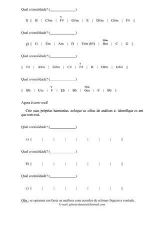 E-mail: gilmar-damiao@hotmail.com
Qual a tonalidade? ( )
V
f) || B | C#m | F# | G#m | E | D#m | G#m | F# ||
Qual a tonalidade? ( )
IIIm
g) || G | Em | Am | D | F#m (b5) | Bm | C | G ||
Qual a tonalidade? ( )
I
|| F# | A#m | G#m | C# | F# | B | D#m | G#m ||
Qual a tonalidade? ( )
V VIm
|| Bb | Cm | F | Eb | Bb | Gm | F | Bb ||
Agora é com você!
Crie suas próprias harmonias, coloque as cifras de análises e, identifique-os em
que tom está.
Qual a tonalidade? ( )
a) || | | | | | | | ||
Qual a tonalidade? ( )
b) || | | | | | | | ||
Qual a tonalidade? ( )
c) || | | | | | | | ||
Obs.: se optarem em fazer as análises com acordes de sétimas fiquem a vontade.
 