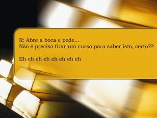 R: Abre a boca e pede...  Não é preciso tirar um curso para saber isto, certo?? Eh eh eh eh eh eh eh eh 