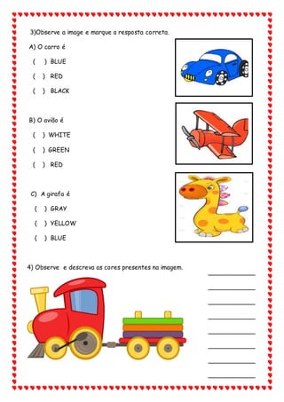 3)Observe a image e marque a resposta correta.
A) O carro é
( ) BLUE
( ) RED
( ) BLACK
B) O avião é
( ) WHITE
( ) GREEN
( ) RED
C) A girafa é
( ) GRAY
( ) YELLOW
( ) BLUE
4) Observe e descreva as cores presentes na imagem.
____________
____________
____________
____________
____________
____________
____________
____________
 