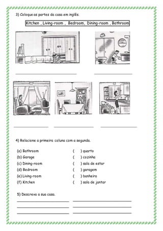 3) Coloque as partes da casa em inglês.
Kitchen , Living-room , Bedroom, Dining-room , Bathroom
_____________________________________ _______________________
_____________________ ________________________ ______________________
4) Relacione a primeira coluna com a segunda.
(a) Bathroom ( ) quarto
(b) Garage ( ) cozinha
(c) Dining-room ( ) sala de estar
(d) Bedroom ( ) garagem
(e) Living-room ( ) banheiro
(f) Kitchen
5) Descreva a sua casa.
_______________________
_______________________
_______________________
5
( ) sala de jantar
__________________________
__________________________
__________________________
 