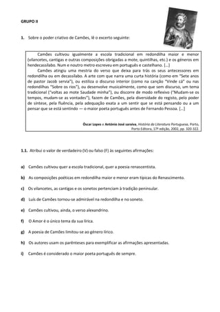 GRUPO II
1. Sobre o poder criativo de Camões, lê o excerto seguinte:
Camões cultivou igualmente a escola tradicional em redondilha maior e menor
(vilancetes, cantigas e outras composições obrigadas a mote, quintilhas, etc.) e os géneros em
hendecassílabo. Num e noutro metro escreveu em português e castelhano. […]
Camões atingiu uma mestria do verso que deixa para trás os seus antecessores em
redondilha ou em decassílabo. A arte com que narra uma curta história (como em “Sete anos
de pastor Jacob servia”), ou estiliza o discurso interior (como na canção “Vinde cá” ou nas
redondilhas “Sobre os rios”), ou desenvolve musicalmente, como que sem discurso, um tema
tradicional (“voltas ao mote Saudade minha”), ou discorre de modo reflexivo (“Mudam-se os
tempos, mudam-se as vontades”), fazem de Camões, pela diversidade do registo, pelo poder
de síntese, pela fluência, pela adequação exata a um sentir que se está pensando ou a um
pensar que se está sentindo — o maior poeta português antes de Fernando Pessoa. […]
Óscar Lopes e António José saraiva, História da Literatura Portuguesa, Porto,
Porto Editora, 17ª edição, 2002, pp. 320-322.
1.1. Atribui o valor de verdadeiro (V) ou falso (F) às seguintes afirmações:
a) Camões cultivou quer a escola tradicional, quer a poesia renascentista.
b) As composições poéticas em redondilha maior e menor eram típicas do Renascimento.
c) Os vilancetes, as cantigas e os sonetos pertenciam à tradição peninsular.
d) Luís de Camões tornou-se admirável na redondilha e no soneto.
e) Camões cultivou, ainda, o verso alexandrino.
f) O Amor é o único tema da sua lírica.
g) A poesia de Camões limitou-se ao género lírico.
h) Os autores usam os parênteses para exemplificar as afirmações apresentadas.
i) Camões é considerado o maior poeta português de sempre.
 
