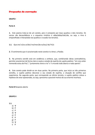 Proposta de correção
GRUPO I
Parte A
1. Este poema trata-se de um soneto, pois é composto por duas quadras e dois tercetos. Os
versos são decassilábicos e o esquema rimático é abba/abba/cde/cde, ou seja, a rima é
emparelhada e interpolada nas quadras e cruzada nos tercetos.
1.1. Que em/ vi/vo ar/dor/ tre/men/do es/tou/ de/ fri/o
2. O sentimento que é caracterizado neste soneto é o Amor, a Paixão.
3. Na primeira estrofe está em evidência a antítese, que, combinando ideias contraditórias,
permite caracterizar de forma clara e exata o estado de espírito do sujeito poético: “em vivo ardor
tremendo estou de frio;”; “juntamente choro e rio” e “o mundo todo abarco e nada aperto”.
4. Este soneto pode dividir-se em duas partes. Na primeira parte, que inclui as três primeiras
estrofes, o sujeito poético descreve o seu estado de espírito, a situação de conflito que
experiencia. Na segunda parte, que corresponde ao último terceto, o sujeito poético coloca a
hipótese de estar apaixonado, ou seja, apresenta o possível motivo da sua enorme incerteza.
Parte B Resposta aberta
GRUPO II
1.1.
a) V
b) F
c) F
d) V
e) F
f) F
g) F
h) V
i) F
 