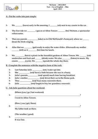 A - Put the verbs into past simple:
1- We _______ (leave) early in the morning. I _______ (sit) next to my cousin in the car.
2- The first ride we ________ ( go) on at Alton Towers _______ (be) Thirteen, a spectacular
rollercoaster.
3- Then my parents __________ (take) us to Old McDonald’s Farmyard, where we ______
(hear) the birds singing.
4- After that we ________ (get) ready to enjoy the water slides. Afterwards my mother
_______ (tell) us it ________ (be) time for lunch.
5- We _________ (have) a picnic in the beautiful gardens of Alton Towers. We _______ (eat)
sandwiches and fruit and ______ (drink) water. We also ________ (listen) to music. My
cousin _______(cycle). We _______ (spend) the whole day there.
B - Complete the sentences with the negative form of the verb.
1- Last Saturday Julie __________ (not / wake up) late.
2- She ___________ (not/ have) a bath because she was in a hurry.
3- Julie’s parents__________ (not/ spend) much time having breakfast.
4- Julie´s mother____________ (not/ drive) their car to the theme park.
5- They ____________ (not/ buy) many souvenirs there.
6- Julie ___________ (not/ forget) to buy her grandma a souvenir.
C- Ask Julie questions about her weekend.
(Where /you / go / last weekend)
1- __________________________________________________________________?
I went to Alton Towers.
(How / you / get / there)
2- __________________________________________________________________?
My father took us there.
(The weather / good)
3- __________________________________________________________________?
It was fine.
7th form – 2012/2013
Test – Use of English – 50m
April 2013
 