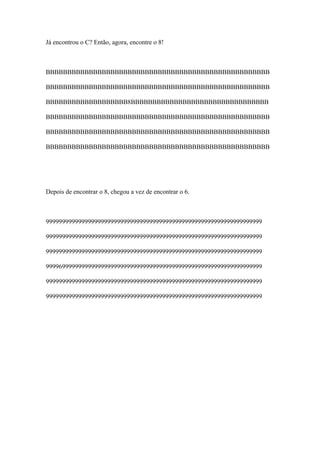 Já encontrou o C? Então, agora, encontre o 8!



BBBBBBBBBBBBBBBBBBBBBBBBBBBBBBBBBBBBBBBBBBBBBBBBBBBB

BBBBBBBBBBBBBBBBBBBBBBBBBBBBBBBBBBBBBBBBBBBBBBBBBBBB

BBBBBBBBBBBBBBBBBBB8BBBBBBBBBBBBBBBBBBBBBBBBBBBBBBBB

BBBBBBBBBBBBBBBBBBBBBBBBBBBBBBBBBBBBBBBBBBBBBBBBBBBB

BBBBBBBBBBBBBBBBBBBBBBBBBBBBBBBBBBBBBBBBBBBBBBBBBBBB

BBBBBBBBBBBBBBBBBBBBBBBBBBBBBBBBBBBBBBBBBBBBBBBBBBBB




Depois de encontrar o 8, chegou a vez de encontrar o 6.



9999999999999999999999999999999999999999999999999999999999999999999

9999999999999999999999999999999999999999999999999999999999999999999

9999999999999999999999999999999999999999999999999999999999999999999

9999699999999999999999999999999999999999999999999999999999999999999

9999999999999999999999999999999999999999999999999999999999999999999

9999999999999999999999999999999999999999999999999999999999999999999
 