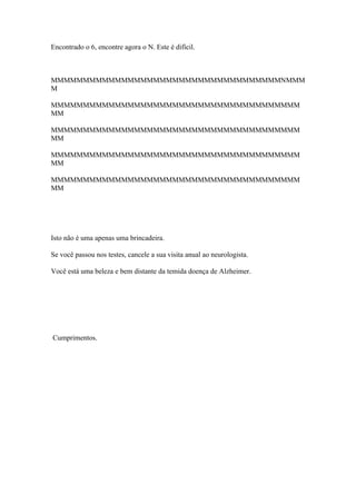Encontrado o 6, encontre agora o N. Este é difícil.



MMMMMMMMMMMMMMMMMMMMMMMMMMMMMMMMMMMMNMMM
M

MMMMMMMMMMMMMMMMMMMMMMMMMMMMMMMMMMMMMMM
MM

MMMMMMMMMMMMMMMMMMMMMMMMMMMMMMMMMMMMMMM
MM

MMMMMMMMMMMMMMMMMMMMMMMMMMMMMMMMMMMMMMM
MM

MMMMMMMMMMMMMMMMMMMMMMMMMMMMMMMMMMMMMMM
MM




Isto não é uma apenas uma brincadeira.

Se você passou nos testes, cancele a sua visita anual ao neurologista.

Você está uma beleza e bem distante da temida doença de Alzheimer.




Cumprimentos.
 