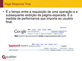 Page Response Time

•  É o tempo entre a requisição de uma operação e a
   subsequente exibição da página esperada. É a
   medida de performance que importa ao usuário
   final.




www.qualister.com.br
 