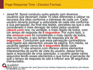 Page Response Time - Estudos Formais


•  Jared M. Spool conduziu outro estudo com diversos
   usuários que deveriam visitar 10 sites diferentes e utilizar os
   recursos dos sites conforme o interesse de cada um. Cada
   usuário deveria pontuar a velocidade de cada site conforme
   a sua percepção. Ao final dos testes, percebeu-se que o site
   considerado o mais devagar de todos pelos usuários
   (about.com) era, na verdade, o mais rápido de todos, com
   um tempo de resposta de 8 segundos. Por outro lado, o
   site amazon.com foi considerado o mais rápido de todos,
   mas no entanto, o seu tempo de resposta era de 36
   segundos. Concluíram que essa percepção contraditória
   está ligada aos elementos visuais da página. Em média, os
   usuários gastam cerca de 4 segundos lendo cada
   elemento. O site amazon.com oferece vários elementos
   interessantes do ponto de vista do usuário, dessa forma,
   após a requisição de uma operação, o usuário gasta vários
   segundos lendo esses elementos o que torna a perceção de
   que o tempo de resposta do site é inferior aos 36 segundos
   mensurados.
 Jared M. Spool, An interview with Jared Spool of User Interface Engineering, conducted by John Rhodes
www.qualister.com.br
  for WebWord,July   2001.
 