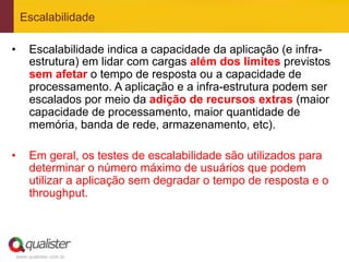 Escalabilidade

•     Escalabilidade indica a capacidade da aplicação (e infra-
      estrutura) em lidar com cargas além dos limites previstos
      sem afetar o tempo de resposta ou a capacidade de
      processamento. A aplicação e a infra-estrutura podem ser
      escalados por meio da adição de recursos extras (maior
      capacidade de processamento, maior quantidade de
      memória, banda de rede, armazenamento, etc).

•     Em geral, os testes de escalabilidade são utilizados para
      determinar o número máximo de usuários que podem
      utilizar a aplicação sem degradar o tempo de resposta e o
      throughput.




 www.qualister.com.br
 