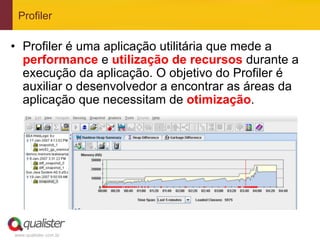 Profiler

•  Profiler é uma aplicação utilitária que mede a
   performance e utilização de recursos durante a
   execução da aplicação. O objetivo do Profiler é
   auxiliar o desenvolvedor a encontrar as áreas da
   aplicação que necessitam de otimização.




www.qualister.com.br
 