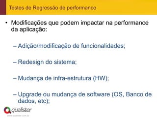 Testes de Regressão de performance

•  Modificações que podem impactar na performance
   da aplicação:

     –  Adição/modificação de funcionalidades;

     –  Redesign do sistema;

     –  Mudança de infra-estrutura (HW);

     –  Upgrade ou mudança de software (OS, Banco de
        dados, etc);

www.qualister.com.br
 