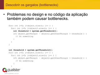 Descobrir os gargalos (bottlenecks)

•  Problemas no design e no código da aplicação
   também podem causar bottlenecks.
     for( int i=0; i<object.size(); i++ ) {
       for( int j=0; j<object2.size(); j++ ) {
         int threshold = system.getThreshold();
         if( object.getThing() – object2.getOtherThing() > threshold ) {
           // Do something
         }
       }
     }

     int threshold = system.getThreshold();
     for( int i=0; i<object.size(); i++ ) {
       for( int j=0; j<object2.size(); j++ ) {
         if( object.getThing() – object2.getOtherThing() > threshold ) {
           // Do something
         }
       }
     }

www.qualister.com.br
 