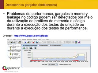 Descobrir os gargalos (bottlenecks)

•  Problemas de performance, gargalos e memory
   leakage no código podem ser detectados por meio
   da utilização de profilers de memória e código
   durante a execução dos testes de unidade ou
   durante a execução dos testes de performance.
JProbe - http://www.quest.com/jprobe/




 www.qualister.com.br
 