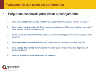 Planejamento dos testes de performance

•      Perguntas essenciais para iniciar o planejamento:

      1.    Qual a quantidade de usuários concorrentes esperados em situações normais e de pico?

      2.    Quem são os usuários típicos? Quais navegadores eles usam? Que computadores eles usam?
            Qual a banda de rede que eles usam?

      3.    Quais são as funcionalidades mais usadas ou tarefas/transações comumente realizadas pelos
            usuários?

      4.    Qual o tempo de resposta aceitável para tais tarefas em situações normais e de pico?

      5.    Qual a carga de usuários máxima aceitável antes que o tempo de resposta degrade a um
            ponto inaceitável?

      6.    Qual é a arquitetura e infra-estrutura do sistema?




 www.qualister.com.br
 