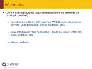 Infra-estrutura

•  Definir infra-estrutura de testes (o mais próximo do ambiente de
   produção possível)

      –  Servidores e software (OS, patches, Web Servers, Application
         Servers, Load Balancers, Banco de dados, etc);

      –  Infra-estrutura de rede necessária (Placas de rede (10/100 mb),
         hubs, switches, etc);

      –  Massa de dados;




 www.qualister.com.br
 