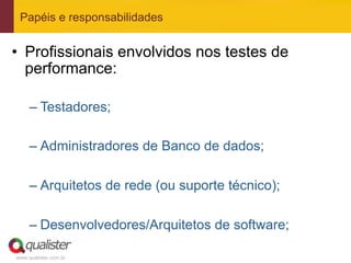 Papéis e responsabilidades


•  Profissionais envolvidos nos testes de
   performance:

     –  Testadores;

     –  Administradores de Banco de dados;

     –  Arquitetos de rede (ou suporte técnico);

     –  Desenvolvedores/Arquitetos de software;

www.qualister.com.br
 