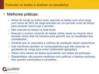 Executar os testes e analisar os resultados

•  Melhores práticas:
     –  Antes de iniciar os testes reais, execute os testes com uma carga
        com cerca de 25% da carga prevista por um período curto de tempo
        para aquecer (warm-up) o servidor;
     –  Não execute os testes na rede local;
     –  Execute o mesmo conjunto de testes várias vezes no mesmo dia e
        durante vários dias na semana para garantir que os resultados são
        consistentes;
     –  Garanta que os requisitos e critérios de aceitação sejam específicos;
     –  Use monitores também no computador(es) que irão executar os
        geradores de carga para evitar bottlenecks (gargalos);
     –  Utilize uma massa de dados equivalente aos dados de produção;
     –  Stakeholders não querem relatórios com gráficos e tabelas confusas,
        eles querem conclusões e conselhos;



www.qualister.com.br
 