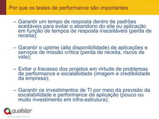 Por que os testes de performance são importantes

     –  Garantir um tempo de resposta dentro de padrões
        aceitáveis para evitar o abandono do site ou aplicação
        em função de tempos de resposta inaceitáveis (perda de
        receita);

     –  Garantir o uptime (alta disponibilidade) de aplicações e
        serviços de missão crítica (perda de receita, riscos de
        vida);

     –  Evitar o fracasso dos projetos em virtude de problemas
        de performance e escalabidade (imagem e credibilidade
        da empresa);

     –  Garantir os investimentos de TI por meio da previsão da
        escalabilidade e performance da aplicação (pouco ou
        muito investimento em infra-estrutura);


www.qualister.com.br
 