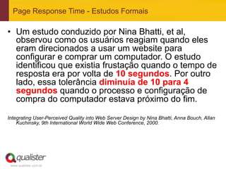 Page Response Time - Estudos Formais

•  Um estudo conduzido por Nina Bhatti, et al,
   observou como os usuários reagiam quando eles
   eram direcionados a usar um website para
   configurar e comprar um computador. O estudo
   identificou que existia frustação quando o tempo de
   resposta era por volta de 10 segundos. Por outro
   lado, essa tolerância diminuía de 10 para 4
   segundos quando o processo e configuração de
   compra do computador estava próximo do fim.

Integrating User-Perceived Quality into Web Server Design by Nina Bhatti, Anna Bouch, Allan
    Kuchinsky, 9th International World Wide Web Conference, 2000.




 www.qualister.com.br
 