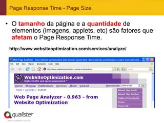 Page Response Time - Page Size

•  O tamanho da página e a quantidade de
   elementos (imagens, applets, etc) são fatores que
   afetam o Page Response Time.
 http://www.websiteoptimization.com/services/analyze/




www.qualister.com.br
 