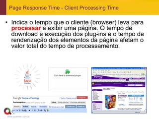 Page Response Time - Client Processing Time

•  Indica o tempo que o cliente (browser) leva para
   processar e exibir uma página. O tempo de
   download e execução dos plug-ins e o tempo de
   renderização dos elementos da página afetam o
   valor total do tempo de processamento.




www.qualister.com.br
 