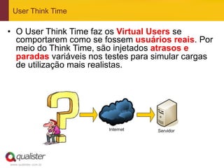 User Think Time

•  O User Think Time faz os Virtual Users se
   comportarem como se fossem usuários reais. Por
   meio do Think Time, são injetados atrasos e
   paradas variáveis nos testes para simular cargas
   de utilização mais realistas.




www.qualister.com.br
 