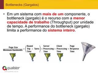 Bottlenecks (Gargalos)

•  Em um sistema com mais de um componente, o
   bottleneck (gargalo) é o recurso com a menor
   capacidade de trabalho (Throughput) por unidade
   de tempo. A performance do bottleneck (gargalo)
   limita a performance do sistema inteiro.




www.qualister.com.br
 