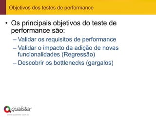 Objetivos dos testes de performance


•  Os principais objetivos do teste de
   performance são:
     –  Validar os requisitos de performance
     –  Validar o impacto da adição de novas
        funcionalidades (Regressão)
     –  Descobrir os bottlenecks (gargalos)




www.qualister.com.br
 