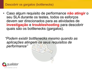 Descobrir os gargalos (bottlenecks)

•  Caso algum requisito de performance não atingir o
   seu SLA durante os testes, todos os esforços
   devem ser direcionados para as atividades de
   investigação e troubleshooting para descobrir
   quais são os bottlenecks (gargalos).

 “Podem existir bottlenecks mesmo quando as
  aplicações atingem os seus requisitos de
  performance”




www.qualister.com.br
 