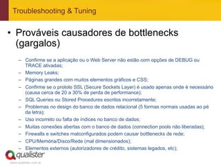 Troubleshooting & Tuning


•  Prováveis causadores de bottlenecks
   (gargalos)
     –  Confirme se a aplicação ou o Web Server não estão com opções de DEBUG ou
        TRACE ativadas;
     –  Memory Leaks;
     –  Páginas grandes com muitos elementos gráficos e CSS;
     –  Confirme se o protolo SSL (Secure Sockets Layer) é usado apenas onde é necessário
        (causa cerca de 20 a 30% de perda de performance);
     –  SQL Queries ou Stored Procedures escritos incorretamente;
     –  Problemas no design do banco de dados relacional (5 formas normais usadas ao pé
        da letra);
     –  Uso incorreto ou falta de índices no banco de dados;
     –  Muitas conexões abertas com o banco de dados (connection pools não liberadas);
     –  Firewalls e switches malconfigurados podem causar bottlenecks de rede;
     –  CPU/Memória/Disco/Rede (mal dimensionados);
     –  Elementos externos (autorizadores de crédito, sistemas legados, etc);

www.qualister.com.br
 