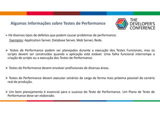Algumas Informações sobre Testes de Performance
 Há diversos tipos de defeitos que podem causar problemas de performance.
Exemplos: Application Server, Database Server, Web Server, Rede.
 Testes de Performance podem ser planejados durante a execução dos Testes Funcionais, mas os
scripts devem ser construídos quando a aplicação está estável. Uma falha funcional interrompe a
criação de scripts ou a execução dos Testes de Performance.
 Testes de Performance devem envolver profissionais de diversas áreas.
 Testes de Performance devem executar cenários de carga da forma mais próxima possível do cenário
real de produção.
 Um bom planejamento é essencial para o sucesso do Teste de Performance. Um Plano de Teste de
Performance deve ser elaborado.
 