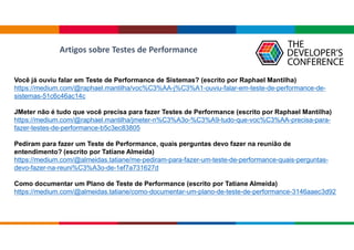 Você já ouviu falar em Teste de Performance de Sistemas? (escrito por Raphael Mantilha)
https://medium.com/@raphael.mantilha/voc%C3%AA-j%C3%A1-ouviu-falar-em-teste-de-performance-de-
sistemas-51c6c46ac14c
JMeter não é tudo que você precisa para fazer Testes de Performance (escrito por Raphael Mantilha)
https://medium.com/@raphael.mantilha/jmeter-n%C3%A3o-%C3%A9-tudo-que-voc%C3%AA-precisa-para-
fazer-testes-de-performance-b5c3ec83805
Pediram para fazer um Teste de Performance, quais perguntas devo fazer na reunião de
entendimento? (escrito por Tatiane Almeida)
https://medium.com/@almeidas.tatiane/me-pediram-para-fazer-um-teste-de-performance-quais-perguntas-
devo-fazer-na-reuni%C3%A3o-de-1ef7a731627d
Como documentar um Plano de Teste de Performance (escrito por Tatiane Almeida)
https://medium.com/@almeidas.tatiane/como-documentar-um-plano-de-teste-de-performance-3146aaec3d92
Artigos sobre Testes de Performance
 
