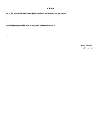 V Parte

18- Dá dois exemplos de plantas que não se reproduzem por sementes mas por esporos.
________________________________________________________________________________________________________
_


19 – Explica por que razão as plantas contribuem para a qualidade do ar.
________________________________________________________________________________________________________
________________________________________________________________________________________________________
__




                                                                                           Bom Trabalho!
                                                                                             A Professora
 