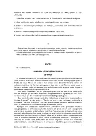 recebeu o meu recado; «poren» (v. 16) – por isso; «Mais» (v. 19) – Mas; «pesar» (v. 20) –
sofrimento
Apresenta, de forma clara e bem estruturada, as tuas respostas aos itens que se seguem.
1. Indica, justificando, qual a relação entre o sujeito poético e a sua «amiga».
2. Elabora a caracterização psicológica do «amigo», justificando com elementos textuais
pertinentes.
3. Identifica uma marca de paralelismo presente no texto, justificando.
4. Tem em atenção o refrão. Explicita o desabafo da amiga relativo ao seu «amigo».
B
Nas cantigas de amigo, o sentimento amoroso da amiga encontra frequentemente na
natureza ou noutras amigas um consolo para as suas dúvidas e aflições.
Escreve um texto no qual comproves esta firmação com base na tua experiência de leitura.
O teu texto deve ter entre 120 e 150 palavras.
GRUPO II
Lê o texto seguinte.
O INÍCIO DA LITERATURA PORTUGUESA
OS TEXTOS
As primeiras manifestações históricas da literatura portuguesa (entende-se literatura como
a arte ou ofício de escrever de forma artística) verificáveis provêm de composições poéticas
datadas do século XII. São em verso os mais antigos textos de caráter literário escritos em
português. Acontece na literatura portuguesa o que aliás se verifica em quase todas as
literaturas antigas e modernas: a poesia toma a dianteira e, muito antes da prosa, alcança as
condições de mais completa maturidade literária.
Foi a poesia trovadoresca, na fala galaico-portuguesa que, por mais de um século se fez
ouvir em Portugal, que encontrou na escrita o apropriado meio de registo da arte lírica criada
por trovadores, e que deu inicio à expressão literária da língua portuguesa.
Esta poesia trovadoresca apresenta três modalidades, singularmente caracterizadas: a
“Cantiga de Amigo”, a mais antiga; a “Cantiga de amor”, mais complexa e mais culta; a
“Cantiga de Escárnio e de Maldizer” que, sem amenidades de linguagem, exprime uma outra
faceta da vida medieval, bastante mais vulgar mas também realista.
Ao registo lírico sucedeu-se a prosa medieval. Contrastando com a qualidade e volume da
produção poética, os primeiros documentos literários em prosa exibem, com a sua penúria,
uma forma de expressão ainda hesitante e confusa. Nos conventos, praticamente os únicos
focos de irradiação cultural da época, ensaiaram-se as primeiras tentativas de prosa literária:
obras de edificação moral e religiosa; breves anotações de acontecimentos; piedosas vidas de
santos e inúmeras traduções de obras latinas, normalmente destinadas à instrução ou à
edificação dos crentes. Além destas obras de intuitos religiosos e morais e de rudimentar
feição histórica, há a considerar os Livros de Linhagens ou Nobiliários que, embora tendo como
2
©Edições ASA  2015  Entre Palavras 10  António Vilas-Boas e Manuel Vieira
 