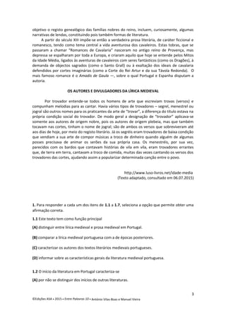objetivo o registo genealógico das famílias nobres do reino, incluem, curiosamente, algumas
narrativas de lendas, constituindo pois também formas de literatura.
A partir do século XIII impõe-se então a verdadeira prosa literária, de caráter ficcional e
romanesco, tendo como tema central a vida aventurosa dos cavaleiros. Estas tobras, que se
passaram a chamar “Romances de Cavalaria” nasceram no antigo reino de Provença, mas
depressa se espalharam por toda a Europa, e criaram aquilo que hoje se entende pelos Mitos
da Idade Média, ligados às aventuras de cavaleiros com seres fantásticos (como os Dragões), à
demanda de objectos sagrados (como o Santo Grall) ou à exaltação dos ideais de cavalaria
defendidos por cortes imaginárias (como a Corte do Rei Artur e da sua Távola Redonda). O
mais famoso romance é o Amadis de Gaula —, sobre o qual Portugal e Espanha disputam a
autoria.
OS AUTORES E DIVULGADORES DA LÌRICA MEDIEVAL
Por trovador entende-se todos os homens de arte que escreviam trovas (versos) e
compunham melodias para as cantar. Havia vários tipos de trovadores – segrel, menestrel ou
jogral são outros nomes para os praticantes da arte de “trovar”, a diferença do título estava na
própria condição social do trovador. De modo geral a designação de “trovador” aplicava-se
somente aos autores de origem nobre, pois os autores de origem plebeia, mas que também
tocavam nas cortes, tinham o nome de jogral; são de ambos os versos que sobreviveram até
aos dias de hoje, por meio do registo literário. Já os segréis eram trovadores de baixa condição
que vendiam a sua arte de compor músicas a troco de dinheiro quando alguém de algumas
posses precisava de animar os serões da sua própria casa. Os menestréis, por sua vez,
parecidos com os bardos que contavam histórias de vila em vila, eram trovadores errantes
que, de terra em terra, cantavam a troco de comida, muitas das vezes cantando os versos dos
trovadores das cortes, ajudando assim a popularizar determinada canção entre o povo.
http://www.luso-livros.net/idade-media
(Texto adaptado, consultado em 06.07.2015)
1. Para responder a cada um dos itens de 1.1 a 1.7, seleciona a opção que permite obter uma
afirmação correta.
1.1 Este texto tem como função principal
(A) distinguir entre lírica medieval e prosa medieval em Portugal.
(B) comparar a lírica medieval portuguesa com a de épocas posteriores.
(C) caracterizar os autores dos textos literários medievais portugueses.
(D) informar sobre as características gerais da literatura medieval portuguesa.
1.2 O início da literatura em Portugal caracteriza-se
(A) por não se distinguir dos inícios de outras literaturas.
3
©Edições ASA  2015  Entre Palavras 10  António Vilas-Boas e Manuel Vieira
 