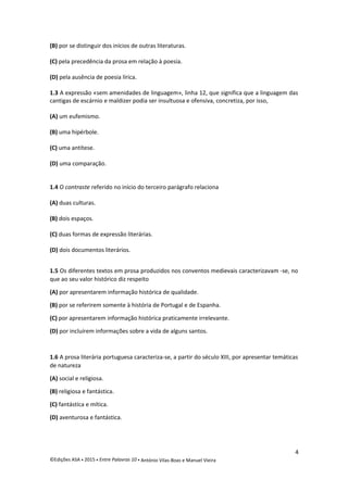 (B) por se distinguir dos inícios de outras literaturas.
(C) pela precedência da prosa em relação à poesia.
(D) pela ausência de poesia lírica.
1.3 A expressão «sem amenidades de linguagem», linha 12, que significa que a linguagem das
cantigas de escárnio e maldizer podia ser insultuosa e ofensiva, concretiza, por isso,
(A) um eufemismo.
(B) uma hipérbole.
(C) uma antítese.
(D) uma comparação.
1.4 O contraste referido no início do terceiro parágrafo relaciona
(A) duas culturas.
(B) dois espaços.
(C) duas formas de expressão literárias.
(D) dois documentos literários.
1.5 Os diferentes textos em prosa produzidos nos conventos medievais caracterizavam -se, no
que ao seu valor histórico diz respeito
(A) por apresentarem informação histórica de qualidade.
(B) por se referirem somente à história de Portugal e de Espanha.
(C) por apresentarem informação histórica praticamente irrelevante.
(D) por incluírem informações sobre a vida de alguns santos.
1.6 A prosa literária portuguesa caracteriza-se, a partir do século XIII, por apresentar temáticas
de natureza
(A) social e religiosa.
(B) religiosa e fantástica.
(C) fantástica e mítica.
(D) aventurosa e fantástica.
4
©Edições ASA  2015  Entre Palavras 10  António Vilas-Boas e Manuel Vieira
 