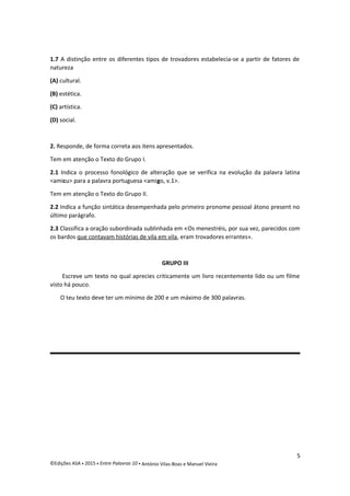 1.7 A distinção entre os diferentes tipos de trovadores estabelecia-se a partir de fatores de
natureza
(A) cultural.
(B) estética.
(C) artística.
(D) social.
2. Responde, de forma correta aos itens apresentados.
Tem em atenção o Texto do Grupo I.
2.1 Indica o processo fonológico de alteração que se verifica na evolução da palavra latina
<amicu> para a palavra portuguesa <amigo, v.1>.
Tem em atenção o Texto do Grupo II.
2.2 Indica a função sintática desempenhada pelo primeiro pronome pessoal átono present no
último parágrafo.
2.3 Classifica a oração subordinada sublinhada em «Os menestréis, por sua vez, parecidos com
os bardos que contavam histórias de vila em vila, eram trovadores errantes».
GRUPO III
Escreve um texto no qual aprecies criticamente um livro recentemente lido ou um filme
visto há pouco.
O teu texto deve ter um mínimo de 200 e um máximo de 300 palavras.
5
©Edições ASA  2015  Entre Palavras 10  António Vilas-Boas e Manuel Vieira
 