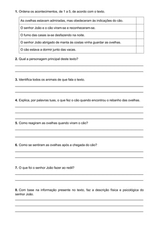 1. Ordena os acontecimentos, de 1 a 5, de acordo com o texto.
As ovelhas estavam admiradas, mas obedeceram às indicações do cão.
O senhor João e o cão viram-se e reconheceram-se.
O fumo das casas ia-se desfazendo na noite.
O senhor João abrigado de manta às costas vinha guardar as ovelhas.
O cão estava a dormir junto das vacas.
2. Qual a personagem principal deste texto?
________________________________________________________________________
________________________________________________________________________
3. Identifica todos os animais de que fala o texto.
________________________________________________________________________
________________________________________________________________________
4. Explica, por palavras tuas, o que fez o cão quando encontrou o rebanho das ovelhas.
________________________________________________________________________
________________________________________________________________________
________________________________________________________________________
5. Como reagiram as ovelhas quando viram o cão?
________________________________________________________________________
________________________________________________________________________
6. Como se sentiram as ovelhas após a chegada do cão?
________________________________________________________________________
________________________________________________________________________
7. O que foi o senhor João fazer ao redil?
________________________________________________________________________
________________________________________________________________________
8. Com base na informação presente no texto, faz a descrição física e psicológica do
senhor João.
________________________________________________________________________
________________________________________________________________________
________________________________________________________________________
 