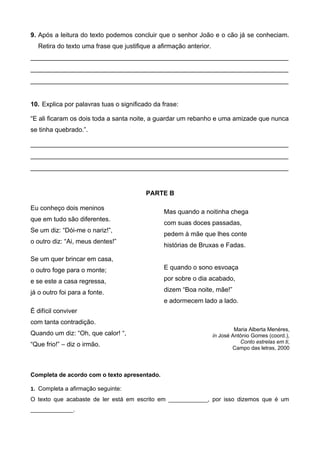 9. Após a leitura do texto podemos concluir que o senhor João e o cão já se conheciam.
Retira do texto uma frase que justifique a afirmação anterior.
________________________________________________________________________
________________________________________________________________________
________________________________________________________________________
10. Explica por palavras tuas o significado da frase:
“E ali ficaram os dois toda a santa noite, a guardar um rebanho e uma amizade que nunca
se tinha quebrado.”.
________________________________________________________________________
________________________________________________________________________
________________________________________________________________________
PARTE B
Eu conheço dois meninos
que em tudo são diferentes.
Se um diz: “Dói-me o nariz!”,
o outro diz: “Ai, meus dentes!”
Se um quer brincar em casa,
o outro foge para o monte;
e se este a casa regressa,
já o outro foi para a fonte.
É difícil conviver
com tanta contradição.
Quando um diz: “Oh, que calor! “,
“Que frio!” – diz o irmão.
Mas quando a noitinha chega
com suas doces passadas,
pedem à mãe que lhes conte
histórias de Bruxas e Fadas.
E quando o sono esvoaça
por sobre o dia acabado,
dizem “Boa noite, mãe!”
e adormecem lado a lado.
Maria Alberta Menéres,
in José António Gomes (coord.),
Conto estrelas em ti,
Campo das letras, 2000
Completa de acordo com o texto apresentado.
1. Completa a afirmação seguinte:
O texto que acabaste de ler está em escrito em ____________, por isso dizemos que é um
_____________.
 
