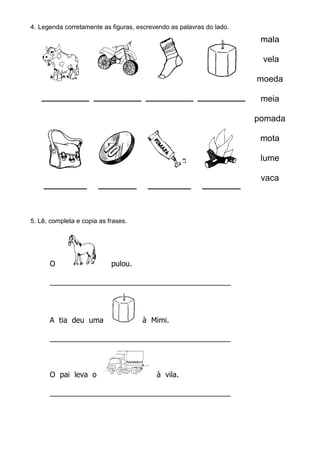 4. Legenda corretamente as figuras, escrevendo as palavras do lado.
mala
vela
moeda
meia
pomada
mota
lume
vaca
_________ ________ _________ ________
5. Lê, completa e copia as frases.
O pulou.
____________________________________________
A tia deu uma à Mimi.
____________________________________________
O pai leva o à vila.
____________________________________________
 