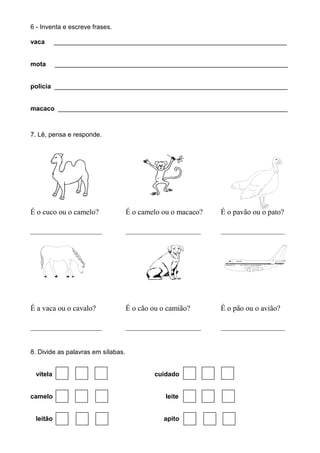 6 - Inventa e escreve frases.
vaca _________________________________________________________________
mota _________________________________________________________________
polícia _________________________________________________________________
macaco ________________________________________________________________
7. Lê, pensa e responde.
É o cuco ou o camelo? É o camelo ou o macaco? É o pavão ou o pato?
___________________ ____________________ _________________
É a vaca ou o cavalo? É o cão ou o camião? É o pão ou o avião?
___________________ ____________________ _________________
8. Divide as palavras em sílabas.
vitela cuidado
camelo leite
leitão apito
 