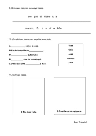 O Tito toca viola. A Camila come a pipoca.
9. Ordena as palavras e escreve frases.
ave. pão dá Odete A à
______________________________________________________________
macaco. Eu e o vi o leão
_______________________________________________________________
10. Completa as frases com as palavras ao lado.
A _____________ come o coco.
O Cacá dá comida ao _____________.
O _______________ pula muito.
O ___________ caiu da mão do pai.
A Odete deu uma _____________ à mãe.
11. Ilustra as frases.
Bom Trabalho!
cuco
Cátia
copo
macaco
capa
 
