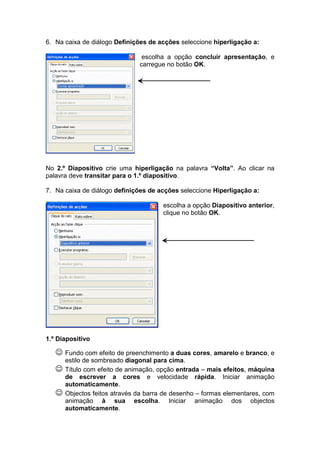 6. Na caixa de diálogo Definições de acções seleccione hiperligação a:

                                escolha a opção concluir apresentação, e
                               carregue no botão OK.




No 2.º Diapositivo crie uma hiperligação na palavra “Volta”. Ao clicar na
palavra deve transitar para o 1.º diapositivo.

7. Na caixa de diálogo definições de acções seleccione Hiperligação a:

                                       escolha a opção Diapositivo anterior,
                                       clique no botão OK.




1.º Diapositivo

   ☺ Fundo com efeito de preenchimento a duas cores, amarelo e branco, e
       estilo de sombreado diagonal para cima.
   ☺   Título com efeito de animação, opção entrada – mais efeitos, máquina
       de escrever a cores e velocidade rápida. Iniciar animação
       automaticamente.
   ☺   Objectos feitos através da barra de desenho – formas elementares, com
       animação à sua escolha. Iniciar animação dos objectos
       automaticamente.
 
