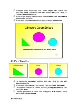 ☺ Transição     entre diapositivos com efeito limpar para baixo com
       velocidade lenta. O diapositivo não deve avançar nem com clique do
       rato nem automaticamente.
   ☺   Ao clicar nos objectos, deve transitar para os respectivos diapositivos
       apresentados em baixo.
   ☺   Ao clicar na palavra Fim deve transitar para o último diapositivo.




2.º, 3.º e 4.º Diapositivos




   ☺ Os    diapositivos não devem avançar nem com clique do rato nem
       automaticamente.
   ☺   Ao clicar na palavra Voltar deve transitar para o primeiro diapositivo.
   ☺   Os diapositivos devem ter o efeito de transição limpar para baixo com
       velocidade lenta.
   ☺   Objectos geométricos e títulos com animação à sua escolha. Iniciar
       animação automaticamente.


5.º Diapositivo
 